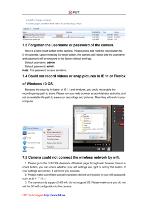 Page 55 
FDT Technologies-http://www.fdt.us 
 
7.3 Forgotten the username or password of the camera.  
Here is a hard reset button in the camera. Please press and hold the reset button for 
5-10 seconds. Upon releasing the reset button, the camera will reboot and the username 
and password will be restored to the factory default settings. 
Default username: admin 
Default password: admin 
Note: The password is case sensitive. 
7.4 Could not record videos or snap pictures in IE 11 or Firefox 
of Windows 10 OS....