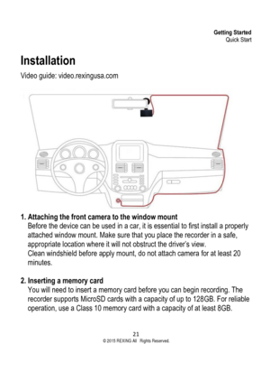 Page 21Getting Started Quick Start 
21  ©2015 REXING All Rights Reserved. 
Installation 
Video guide: video.rexingusa.com 
 
 1. Attaching the front camera to the window mount  
Before the device can be used in a car, it is essential to first install a properly 
attached window mount. Make sure that you place the recorder in a safe, 
appropriate location where it will not obstruct the driver’s view.  
Clean windshield before apply mount, do not attach camera for at least 20 
minutes. 
 
2. Inserting a memory...