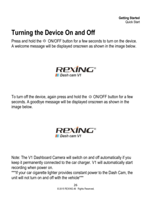 Page 26Getting Started Quick Start 
26  ©2015 REXING All Rights Reserved. 
Turning the Device On and Off 
Press and hold the        ON/OFF button for a few seconds to turn on the device. 
A welcome message will be displayed onscreen as shown in the image below. 
 To turn off the device, again press and hold the        ON/OFF button for a few 
seconds. A goodbye message will be displayed onscreen as shown in the 
image below. 
 Note: The V1 Dashboard Camera will switch on and off automatically if you 
keep it...