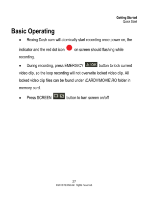 Page 27Getting Started Quick Start 
27  ©2015 REXING All Rights Reserved. 
Basic Operating 
• Rexing Dash cam will atomically start recording once power on, the 
indicator and the red dot icon  on screen should flashing while 
recording.  
• During recording, press EMERGICY  button to lock current 
video clip, so the loop recording will not overwrite locked video clip. All 
locked video clip files can be found under \CARDV\MOVIE\RO folder in 
memory card. 
• Press SCREEN  button to turn screen on/off 
