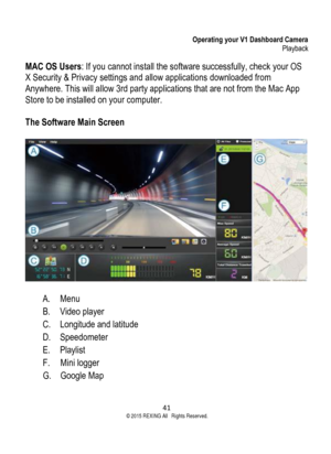 Page 41Operating your V1 Dashboard Camera Playback 
41  ©2015 REXING All Rights Reserved. 
MAC OS Users: If you cannot install the software successfully, check your OS 
X Security & Privacy settings and allow applications downloaded from 
Anywhere. This will allow 3rd party applications that are not from the Mac App 
Store to be installed on your computer. 
 
The Software Main Screen 
 
A. Menu 
B. Video player 
C. Longitude and latitude 
D. Speedometer 
E. Playlist 
F. Mini logger 
G. Google Map   