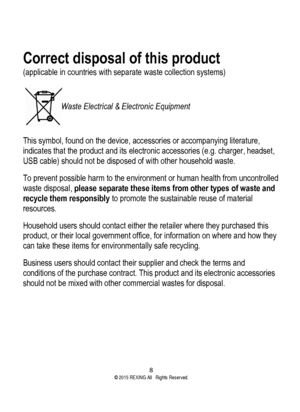 Page 8 
8  ©2015 REXING All Rights Reserved. 
Correct disposal of this product 
(applicable in countries with separate waste collection systems) 
 
   Waste Electrical & Electronic Equipment 
 
This symbol, found on the device, accessories or accompanying literature, 
indicates that the product and its electronic accessories (e.g. charger, headset, 
USB cable) should not be disposed of with other household waste. 
To prevent possible harm to the environment or human health from uncontrolled 
waste disposal,...