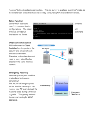 Page 11“connect” button to establish connection.    The site survey is available even in AP mode, so 
the installer can check the channels used by surrounding APs to avoid interferences. 
 
 
Telnet Function 
Some WISP operators  prefer to 
use CLI command line for 
configurations.  The latest  e11 
firmware provide full  command 
line feature via Telnet.     
 
 
Wireless Client Isolation 
AirLive firmware’s Client 
Isolation function protects the 
security and privacy of each 
individual subscriber....