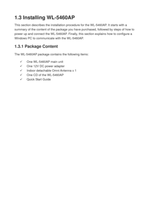 Page 121.3 Installing WL-5460AP 
This section describes the installation procedure for the WL-5460AP. It starts with a 
summary of the content of the package you have purchased, followed by steps of how to 
power up and connect the WL-5460AP. Finally, this section explains how to configure a 
Windows PC to communicate with the WL-5460AP. 
1.3.1 Package Content 
The WL-5460AP package contains the following items:   
9  One WL-5460AP main unit 
9  One 12V DC power adapter 
9  Indoor detachable Omni Antenna x 1 
9...