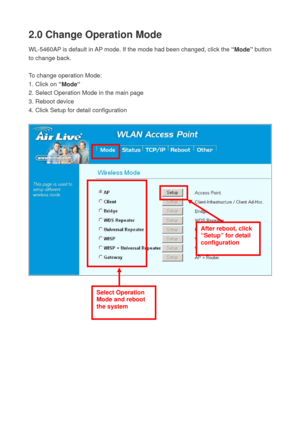 Page 192.0 Change Operation Mode 
WL-5460AP is default in AP mode. If the mode had been changed, click the “Mode” button 
to change back. 
 
To change operation Mode: 
1. Click on “Mode“ 
2. Select Operation Mode in the main page 
3. Reboot device 
4. Click Setup for detail configuration 
 
 
Select Operation 
Mode and reboot 
the system 
After reboot, click 
“Setup” for detail 
configuration  