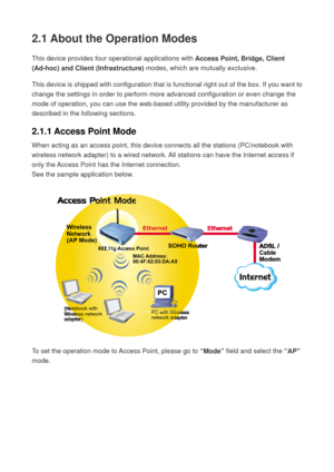 Page 202.1 About the Operation Modes 
This device provides four operational applications with Access Point, Bridge, Client 
(Ad-hoc) and Client (Infrastructure) modes, which are mutually exclusive.   
This device is shipped with configuration that is functional right out of the box. If you want to 
change the settings in order to perform more advanced configuration or even change the 
mode of operation, you can use the web-based utility provided by the manufacturer as 
described in the following sections....