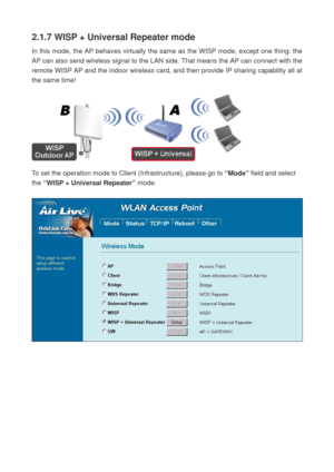 Page 272.1.7 WISP + Universal Repeater mode 
In this mode, the AP behaves virtually the same as the WISP mode, except one thing: the 
AP can also send wireless signal to the LAN side. That means the AP can connect with the 
remote WISP AP and the indoor wireless card, and then provide IP sharing capability all at 
the same time! 
 
 
 
To set the operation mode to Client (Infrastructure), please go to “Mode” field and select 
the “WISP + Universal Repeater” mode. 
 
  