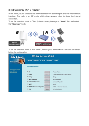 Page 282.1.8 Gateway (AP + Router) 
In this mode, router functions are added between one Ethernet port and the other network 
interface. The radio is an AP mode which allow wireless client to share the internet 
connection. 
To set the operation mode to Client (Infrastructure), please go to “Mode” field and select 
the “Gateway” mode. 
 
 
 
To set the operation mode to “GW Mode”, Please go to “Mode Æ GW” and click the Setup 
button for configuration. 
  