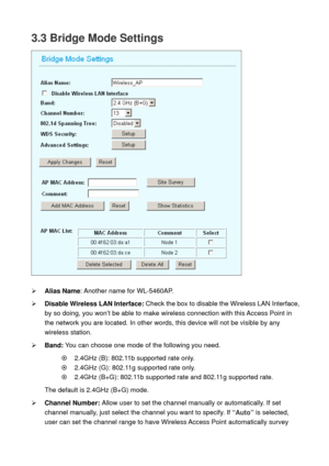 Page 333.3 Bridge Mode Settings 
 
 
¾ Alias Name: Another name for WL-5460AP. 
¾ Disable Wireless LAN Interface: Check the box to disable the Wireless LAN Interface, 
by so doing, you won’t be able to make wireless connection with this Access Point in 
the network you are located. In other words, this device will not be visible by any 
wireless station.   
¾ Band: You can choose one mode of the following you need.    
~    2.4GHz (B): 802.11b supported rate only. 
~    2.4GHz (G): 802.11g supported rate only....