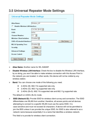 Page 383.5 Universal Repeater Mode Settings 
 
 
¾ Alias Name: Another name for WL-5460AP. 
¾ Disable Wireless LAN Interface: Check the box to disable the Wireless LAN Interface, 
by so doing, you won’t be able to make wireless connection with this Access Point in 
the network you are located. In other words, this device will not be visible by any 
wireless station.   
¾ Band: You can choose one mode of the following you need.    
~    2.4GHz (B): 802.11b supported rate only. 
~    2.4GHz (G): 802.11g supported...