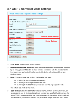 Page 433.7 WISP + Universal Mode Settings 
 
 
¾ Alias Name: Another name for WL-5460AP. 
¾ Disable Wireless LAN Interface: Check the box to disable the Wireless LAN Interface, 
by so doing, you won’t be able to make wireless connection with this Access Point in 
the network you are located. In other words, this device will not be visible by any 
wireless station.   
¾ Band: You can choose one mode of the following you need.    
~    2.4GHz (B): 802.11b supported rate only. 
~    2.4GHz (G): 802.11g supported...