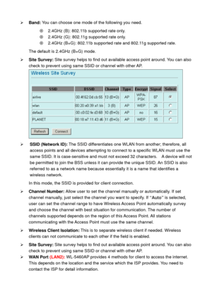 Page 48¾ Band: You can choose one mode of the following you need.    
~    2.4GHz (B): 802.11b supported rate only. 
~    2.4GHz (G): 802.11g supported rate only.   
~    2.4GHz (B+G): 802.11b supported rate and 802.11g supported rate. 
The default is 2.4GHz (B+G) mode. 
¾ Site Survey: Site survey helps to find out available access point around. You can also 
check to prevent using same SSID or channel with other AP. 
 
¾ SSID (Network ID): The SSID differentiates one WLAN from another; therefore, all 
access...