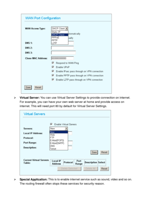 Page 49  
¾ Virtual Server: You can use Virtual Server Settings to provide connection on internet. 
For example, you can have your own web server at home and provide access on 
internet. This will need port 80 by default for Virtual Server Settings. 
 
¾ Special Application: This is to enable internet service such as sound, video and so on. 
The routing firewall often stops these services for security reason.  