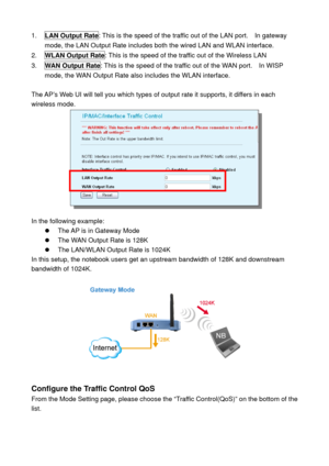 Page 611. LAN Output Rate: This is the speed of the traffic out of the LAN port.    In gateway 
mode, the LAN Output Rate includes both the wired LAN and WLAN interface. 
2. WLAN Output Rate: This is the speed of the traffic out of the Wireless LAN 
3. WAN Output Rate: This is the speed of the traffic out of the WAN port.    In WISP 
mode, the WAN Output Rate also includes the WLAN interface. 
 
The AP’s Web UI will tell you which types of output rate it supports, it differs in each 
wireless mode. 
 
 
In the...