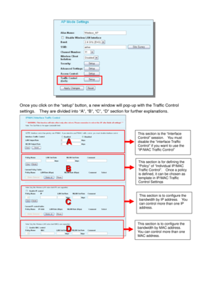 Page 62 
 
Once you click on the “setup” button, a new window will pop-up with the Traffic Control 
settings.    They are divided into “A”, “B”, “C”, “D” section for further explanations. 
 
 
This section is the “Interface 
Control” session.  You must 
disable the “interface Traffic 
Control” if you want to use the 
“IP/MAC Traffic Control” 
This section is for defining the 
“Policy” of “Individual IP/MAC 
Traffic Control”.  Once a policy 
is defined, it can be chosen as 
template in IP/MAC Traffic 
Control...