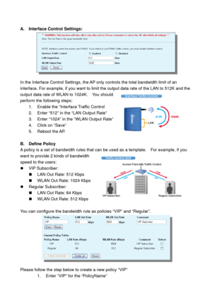 Page 63 
A. Interface Control Settings:  
 
 
In the Interface Control Settings, the AP only controls the total bandwidth limit of an 
interface. For example, if you want to limit the output data rate of the LAN to 512K and the 
output data rate of WLAN to 1024K.    You should 
perform the following steps: 
1.  Enable the “Interface Traffic Control 
2.  Enter “512” in the “LAN Output Rate” 
3.  Enter “1024” in the “WLAN Output Rate” 
4.  Click on “Save” 
5. Reboot the AP. 
   
B. Define Policy 
A policy is a...