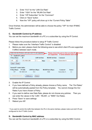 Page 642.  Enter “512” for the “LAN Out Rate” 
3.  Enter “1024” for the “WLAN Out Rate” 
4. Enter “VIP Subscriber” for the “Comment” 
5.  Click on “Save” button 
6.  Now the “VIP” policy will show up in the “Current Policy Table” 
 
Once finished, the administrator will be able to choose the policy “VIP” for their IP/MAC 
Traffic Control. 
 
C.  Bandwidth Control by IP address 
You can set the maximum bandwidth of a PC or a subscriber by using the IP Control.     
 
Please follow the procedure below to setup IP...