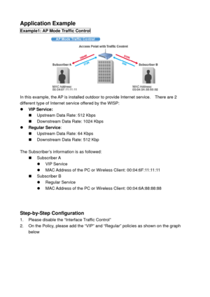 Page 66Application Example 
Example1: AP Mode Traffic Control 
 
In this example, the AP is installed outdoor to provide Internet service.    There are 2 
different type of Internet service offered by the WISP: 
z VIP Service: 
„  Upstream Data Rate: 512 Kbps 
„  Downstream Data Rate: 1024 Kbps 
z Regular Service: 
„  Upstream Data Rate: 64 Kbps 
„  Downstream Data Rate: 512 Kbp 
 
The Subscriber’s information is as followed: 
„ Subscriber A 
z VIP Service 
z  MAC Address of the PC or Wireless Client:...