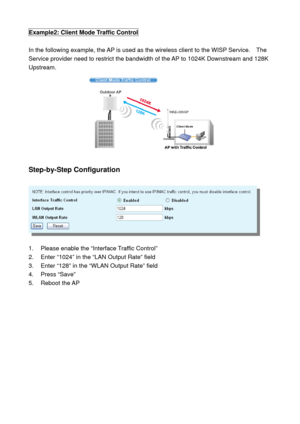 Page 68Example2: Client Mode Traffic Control 
 
In the following example, the AP is used as the wireless client to the WISP Service.    The 
Service provider need to restrict the bandwidth of the AP to 1024K Downstream and 128K 
Upstream. 
 
 
Step-by-Step Configuration 
 
 
 
1.  Please enable the “Interface Traffic Control” 
2.  Enter “1024” in the “LAN Output Rate” field 
3.  Enter “128” in the “WLAN Output Rate” field 
4. Press “Save” 
5. Reboot the AP 
 
  