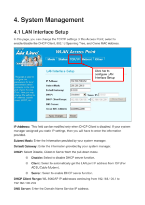 Page 694. System Management 
4.1 LAN Interface Setup   
In this page, you can change the TCP/IP settings of this Access Point; select to 
enable/disable the DHCP Client, 802.1d Spanning Tree, and Clone MAC Address. 
 
IP Address:  This field can be modified only when DHCP Client is disabled. If your system 
manager assigned you static IP settings, then you will have to enter the information 
provided. 
Subnet Mask: Enter the information provided by your system manager. 
Default Gateway: Enter the information...