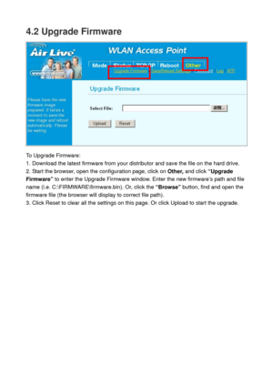 Page 714.2 Upgrade Firmware 
 
 
To Upgrade Firmware: 
1. Download the latest firmware from your distributor and save the file on the hard drive. 
2. Start the browser, open the configuration page, click on Other, and click “Upgrade 
Firmware” to enter the Upgrade Firmware window. Enter the new firmware’s path and file 
name (i.e. C:\FIRMWARE\firmware.bin). Or, click the “Browse” button, find and open the 
firmware file (the browser will display to correct file path). 
3. Click Reset to clear all the settings...