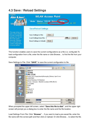 Page 724.3 Save / Reload Settings 
 
 
This function enables users to save the current configurations as a file (i.e. config.dat) To 
load configuration from a file, enter the file name or click Browse… to find the file from your 
computer. 
 
Save Settings to File: Click “SAVE” to save the current configuration to file. 
 
When prompted the upper left screen, select “Save this file to disk”, and the upper right 
screen will prompt you a dialog box to enter the file name and the file location.   
 
Load...