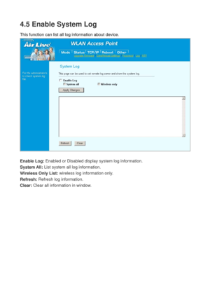 Page 754.5 Enable System Log 
This function can list all log information about device. 
 
 
Enable Log: Enabled or Disabled display system log information. 
System All: List system all log information. 
Wireless Only List: wireless log information only. 
Refresh: Refresh log information. 
Clear: Clear all information in window.  