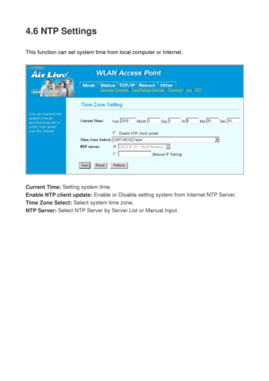 Page 764.6 NTP Settings 
 
This function can set system time from local computer or Internet. 
 
 
 
Current Time: Setting system time 
Enable NTP client update: Enable or Disable setting system from Internet NTP Server. 
Time Zone Select: Select system time zone. 
NTP Server: Select NTP Server by Server List or Manual Input. 
 
  