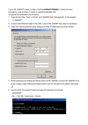 Page 78If your WL-5460APs serial number is before e5460AP70500001, it does not have 
emergency code function. It needs to update bootloader first. 
To upload the bootloader and firmware: 
1.  Copy the two files, “boot_v14a.bin” and “5460APv2e9_httpupgrade”, to the location 
1. “C:\f0AP”: 
2.  Connect the Ethernet cable to the LAN 1 port of WL-5460AP (this step is mandatory). 
3.  Open the internet protocol setup dialog and enter IP addresses as shown below: 
 
4.  While pressing and holding the Reset button of...