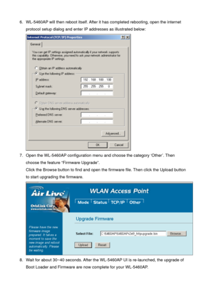 Page 796.  WL-5460AP will then reboot itself. After it has completed rebooting, open the internet 
protocol setup dialog and enter IP addresses as illustrated below: 
 
7.  Open the WL-5460AP configuration menu and choose the category ‘Other’. Then 
choose the feature “Firmware Upgrade”. 
Click the Browse button to find and open the firmware file. Then click the Upload button 
to start upgrading the firmware. 
 
8.  Wait for about 30~40 seconds. After the WL-5460AP UI is re-launched, the upgrade of 
Boot Loader...