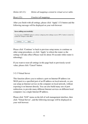 Page 10293 
Delete All (11) :    Delete all mappings existed in virtual server table. 
 
Reset (12):    Unselect all mappings. 
 
After you finish with all settings, please click ‘Apply’ (13) button and the 
following message will be displayed on your web browser: 
 
 
 
Please click ‘Continue’ to back to previous setup menu; to continue on 
other setup procedures, or click ‘Apply’ to reboot the router so the 
settings will take effect (Please wait for about 30 seconds while router is 
rebooting). 
 
If you want...