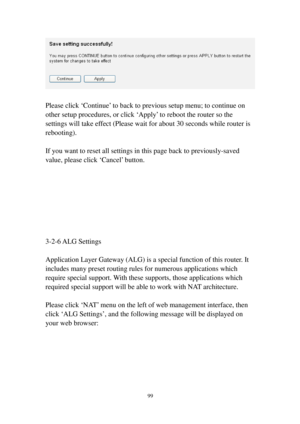 Page 10899 
 
 
Please click ‘Continue’ to back to previous setup menu; to continue on 
other setup procedures, or click ‘Apply’ to reboot the router so the 
settings will take effect (Please wait for about 30 seconds while router is 
rebooting). 
 
If you want to reset all settings in this page back to previously-saved 
value, please click ‘Cancel’ button. 
 
 
 
 
 
 
 
 
3-2-6 ALG Settings 
 
Application Layer Gateway (ALG) is a special function of this router. It 
includes many preset routing rules for...