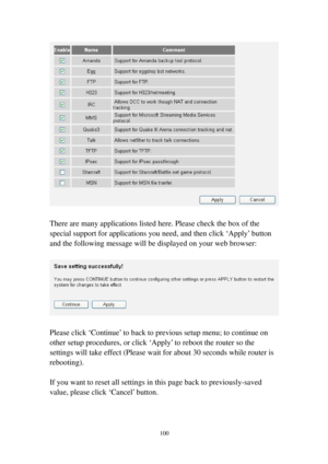 Page 109100 
 
 
There are many applications listed here. Please check the box of the 
special support for applications you need, and then click ‘Apply’ button 
and the following message will be displayed on your web browser: 
 
 
 
Please click ‘Continue’ to back to previous setup menu; to continue on 
other setup procedures, or click ‘Apply’ to reboot the router so the 
settings will take effect (Please wait for about 30 seconds while router is 
rebooting). 
 
If you want to reset all settings in this page...