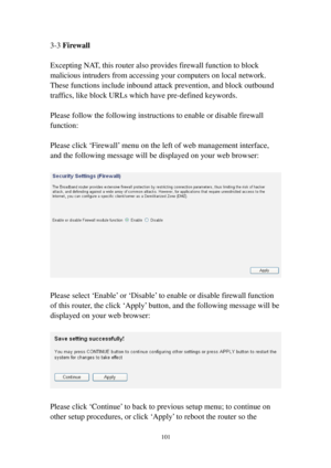 Page 110101 
3-3 Firewall 
 
Excepting NAT, this router also provides firewall function to block 
malicious intruders from accessing your computers on local network. 
These functions include inbound attack prevention, and block outbound 
traffics, like block URLs which have pre-defined keywords. 
 
Please follow the following instructions to enable or disable firewall 
function: 
 
Please click ‘Firewall’ menu on the left of web management interface, 
and the following message will be displayed on your web...