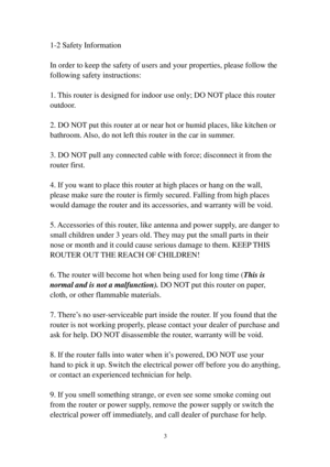 Page 123 
1-2 Safety Information 
 
In order to keep the safety of users and your properties, please follow the 
following safety instructions: 
 
1. This router is designed for indoor use only; DO NOT place this router 
outdoor. 
 
2. DO NOT put this router at or near hot or humid places, like kitchen or 
bathroom. Also, do not left this router in the car in summer. 
 
3. DO NOT pull any connected cable with force; disconnect it from the 
router first. 
 
4. If you want to place this router at high places or...