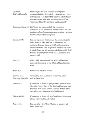 Page 112103 
Client PC    Please input the MAC address of computer 
MAC address (2):  or network device here, dash ( - ) or colon ( : ) are 
not required. (i.e. If the MAC address label of your 
wireless device indicates ‘aa-bb-cc-dd-ee-f f’ or 
‘aa:bb:cc:dd:ee:ff’, just input ‘aabbc c d d e e ff ’ 
 
Computer Name (3): Pull down the menu and all the computers 
connected to the router will be listed here. You can 
easily to select the computer name without checking 
the IP address of the computer. 
 
Comment...