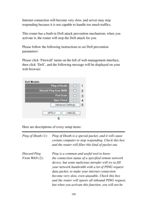 Page 118109 
Internet connection will become very slow, and server may stop 
responding because it is not capable to handle too much traffics. 
 
This router has a built-in DoS attack prevention mechanism; when you 
activate it, the router will stop the DoS attack for you. 
 
Please follow the following instructions to set DoS prevention 
parameters: 
 
Please click ‘Firewall’ menu on the left of web management interface, 
then click ‘DoS’, and the following message will be displayed on your 
web browser:...