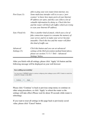 Page 119110 
able to ping your own router from internet, too. 
Port Scan (3):  Some malicious intruder will try to use a ‘port 
scanner’ to know how many ports of your Internet 
IP address are open, and they can collect a lot of 
valuable information by doing so. Check this box 
and the router will block all traffics w h i c h are trying 
to scan your Internet IP address. 
 
Sync Flood (4):  This is another kind of attack, which uses a lot of 
fake connection request to consume the memory of 
your server, and...