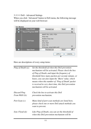 Page 1201 1 1 
 
3-3-3-1 DoS - Advanced Settings 
When you click ‘Advanced’ button in DoS menu, the following message 
will be displayed on your web browser: 
 
 
 
Here are descriptions of every setup items: 
 
Ping of Death (a):  Set the threshold of when this DoS prevention 
mechanism will be activated. Please check the box 
of Ping of Death, and input the frequency of 
threshold (how many packets per second, minute, or 
hour), you can also input the ‘Burst’ value, which 
means when this number of ‘Ping of...