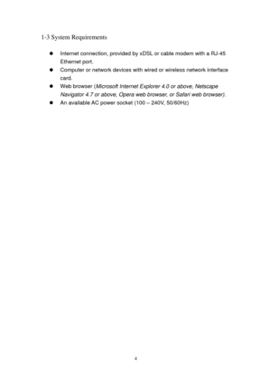 Page 134 
1-3 System Requirements 
 
 Internet connection, provided by xDSL or cable modem with a RJ-4 5 
Ethernet port. 
 Computer or network devices with wired or wireless network interface 
card. 
 Web browser (Microsoft Int e rnet Explorer 4.0 or above, Netscape 
Navigator 4.7 or above, Opera web browser, or Safari web browser). 
 An available AC power socket (100 – 24 0V, 50/60Hz) 
  