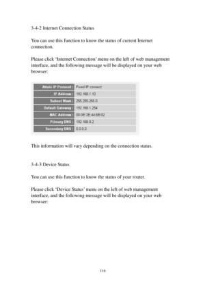 Page 125116 
3-4-2 Internet Connection Status 
 
You can use this function to know the status of current Internet 
connection. 
 
Please click ‘Internet Connection’ menu on the left of web management 
interface, and the following message will be displayed on your web 
browser: 
 
 
 
This information will vary depending on the connection status. 
 
 
3-4-3 Device Status 
 
You can use this function to know the status of your router. 
 
Please click ‘Device Status’ menu on the left of web management 
interface,...