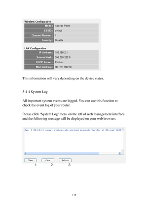 Page 126117 
 
 
This information will vary depending on the device status. 
 
 
3-4-4 S y s t e m   L o g 
 
All important system events are logged. You can use this function to 
check the event log of your router. 
 
Please click ‘S y s t e m   L o g’ menu on the left of web management interface, 
and the following message will be displayed on your web browser: 
 
 
 
 
 
 
 
1 2 3  