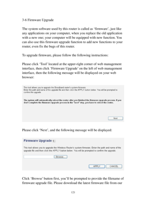 Page 130121 
3-6 Firmware Upgrade 
 
The system software used by this router is called as ‘firmware’, just like 
any applications on your computer, when you replace the old application 
with a new one; your computer will be equipped with new function. You 
can also use this firmware upgrade function to add new functions to your 
router, even fix the bugs of this router. 
 
To upgrade firmware, please follow the following instructions: 
 
Please click ‘Tool’ located at the upper-right corner of web management...