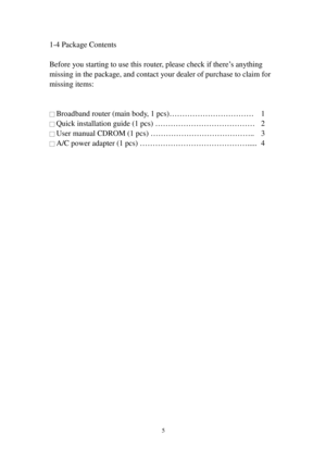 Page 145 
1-4 Package Contents 
 
Before you starting to use this router, please check if there’s anything 
missing in the package, and contact your dealer of purchase to claim for 
missing items: 
 
 
□ Broadband router (main body, 1 pcs)…………………………… 1 
□ Quick installation guide (1 pcs) ………………………………… 2 
□ User manual CDROM (1 pcs) ………………………………….. 3 
□ A/C power adapter (1 pcs) ……………………………………..... 4 
  