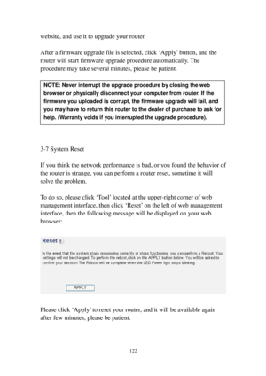 Page 131122 
website, and use it to upgrade your router.  
 
After a firmware upgrade file is selected, click ‘Apply’ button, and the 
router will start firmware upgrade procedure automatically. The 
procedure may take several minutes, please be patient. 
 
 
 
 
 
 
 
 
 
3-7 System Reset 
 
If you think the network performance is bad, or you found the behavior of 
the router is strange, you can perform a router reset, sometime it will 
solve the problem. 
 
To do so, please click ‘Tool’ located at the upp e...