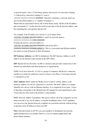 Page 137128 
A network mask is also a 32-bit binary pattern, and consists of consecutive leading 
1’s followed by consecutive trailing 0’s, such as 
11111111.11111111.11111111.00000000. Therefore sometimes a network mask can 
also be described simply as “x” number of leading 1’s. 
When both are represented side by side in their binary forms, all bits in the IP address 
that correspond to 1’s in the network mask become part of the IP network address, and 
the remaining bits correspond to the host ID.  
 
For...