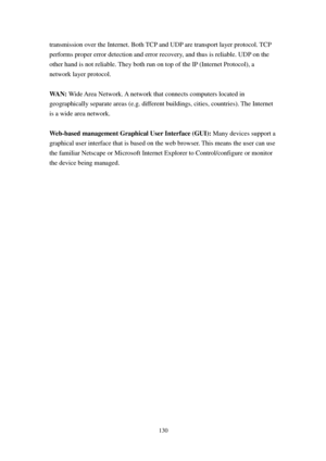 Page 139130 
transmission over the Internet. Both TCP and UDP are transport layer protocol. TCP 
performs proper error detection and error recovery, and thus is reliable. UDP on the 
other hand is not reliable. They both run on top of the IP (Internet Protocol), a 
network layer protocol. 
 
WAN: Wide Area Network. A network that connects computers located in 
geographically separate areas (e.g. different buildings, cities, countries). The Internet 
is a wide area network. 
 
W e b-based management Graphical...