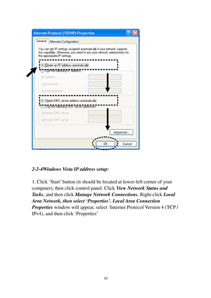 Page 2516 
 
 
 
2-2-4Windows Vista IP address setup: 
 
1. Click ‘S t a r t’ button (it should be located at lower-left corner of your 
computer), then click control panel. Click View Network Status and 
T a s k s, and then click Manage Network Connections. Right-click Local 
A r e a  N e t w o r k, then select ‘Properties’. Local Area Connection 
P r o p e r t i e s window will appear, select ‘Internet Protocol Version 4 (TCP / 
I P v 4 ) ,  and then click ‘Properties’ 
  