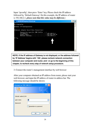 Page 2920 
Input ‘ipconfig’, then press ‘Enter’ key. Please check the IP address 
followed by ‘Default Gateway’ (In this example, the IP address of router 
is 192.168.2.1, please note that this value may be d i f f e r e n t.) 
 
 
 
 
 
 
 
3. Connect the router’s management interface by web browser 
 
After your computer obtained an I P  address from router, please start your 
web browser, and input the IP address of router in address bar. The 
following message should be shown: 
 
NOTE: If the IP address of...