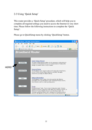 Page 3122 
2-3 Using ‘Quick Setup’ 
 
This router provides a ‘Quick Setup’ procedure, which will help you to 
complete all required settings you need to access the Internet in very short 
time. Please follow the following instructions to complete the ‘Quick 
Setup’: 
 
Please go to QuickSetup menu by clicking ‘QuickSetup’ button. 
 
 
 
 
 
 
 
 
 
HERE!  